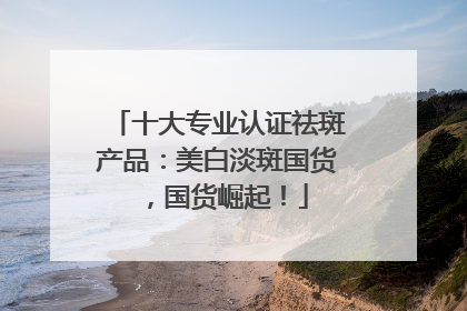 十大专业认证祛斑产品：美白淡斑国货，国货崛起！