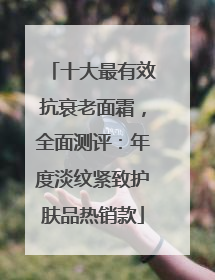 十大最有效抗衰老面霜，全面测评：年度淡纹紧致护肤品热销款