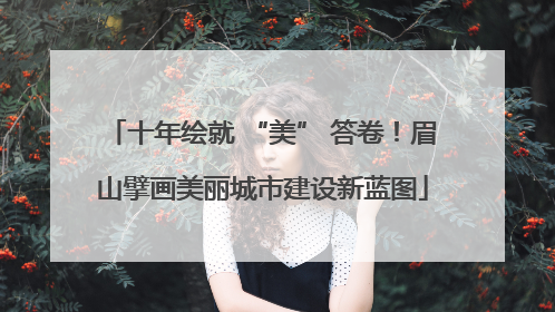 十年绘就 “美” 答卷！眉山擘画美丽城市建设新蓝图