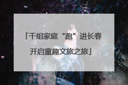 千组家庭“跑”进长春 开启童趣文旅之旅