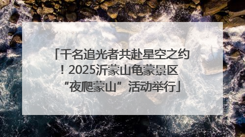 千名追光者共赴星空之约！2025沂蒙山龟蒙景区“夜爬蒙山”活动举行