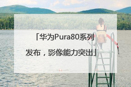 华为Pura80系列发布，影像能力突出