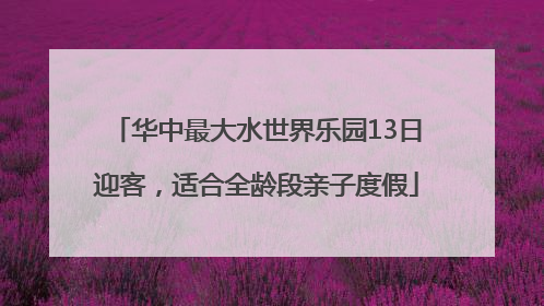 华中最大水世界乐园13日迎客，适合全龄段亲子度假