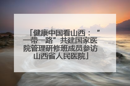 健康中国看山西：“一带一路”共建国家医院管理研修班成员参访山西省人民医院
