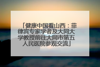 健康中国看山西：菲律宾专家学者及大同大学教授前往大同市第五人民医院参观交流