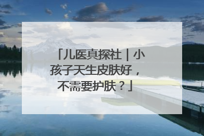 儿医真探社｜小孩子天生皮肤好，不需要护肤？