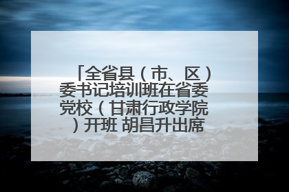 全省县（市、区）委书记培训班在省委党校（甘肃行政学院）开班 胡昌升出席开班式并讲话