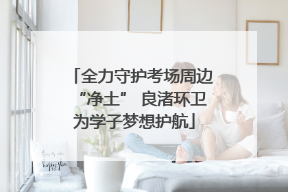 全力守护考场周边“净土” 良渚环卫为学子梦想护航