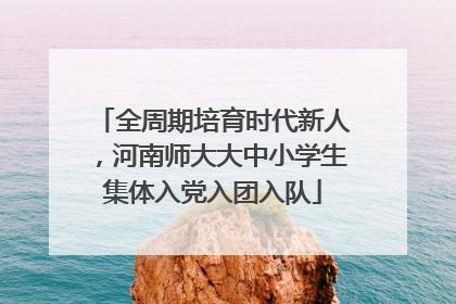 全周期培育时代新人，河南师大大中小学生集体入党入团入队