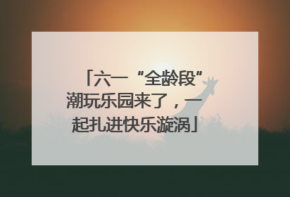 六一“全龄段”潮玩乐园来了，一起扎进快乐漩涡