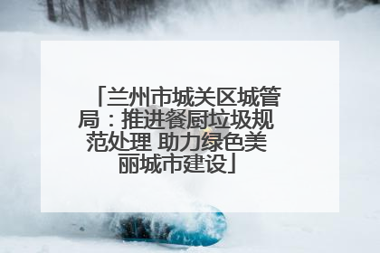 兰州市城关区城管局：推进餐厨垃圾规范处理 助力绿色美丽城市建设