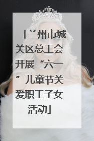 兰州市城关区总工会开展“六一”儿童节关爱职工子女活动