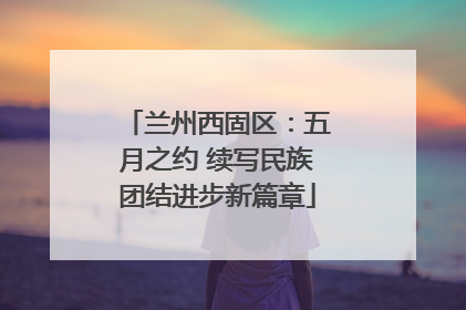 兰州西固区：五月之约 续写民族团结进步新篇章