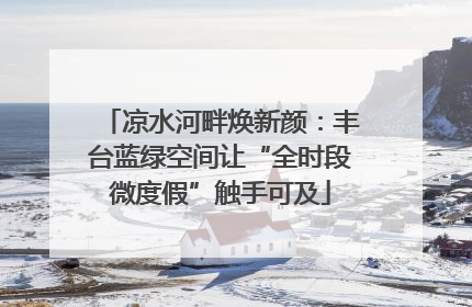 凉水河畔焕新颜：丰台蓝绿空间让“全时段微度假”触手可及