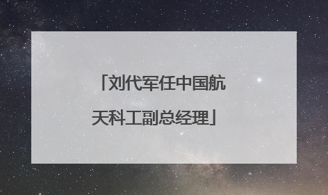 刘代军任中国航天科工副总经理