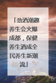 劲酒潮趣养生会火爆成都，保健养生酒成全民养生新潮流