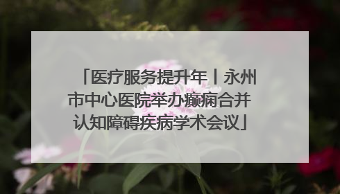 医疗服务提升年丨永州市中心医院举办癫痫合并认知障碍疾病学术会议