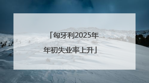 匈牙利2025年年初失业率上升