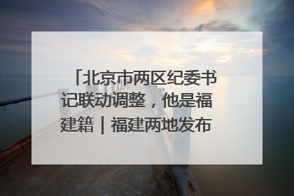 北京市两区纪委书记联动调整，他是福建籍｜福建两地发布一批人事消息