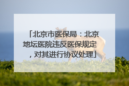北京市医保局：北京地坛医院违反医保规定，对其进行协议处理