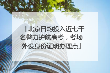 北京日均投入近七千名警力护航高考，考场外设身份证明办理点