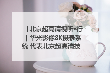 北京超高清视听•行｜华光影像8K摄录系统 代表北京超高清技术站上国家舞台