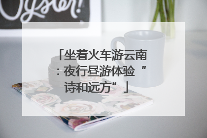 坐着火车游云南：夜行昼游体验“诗和远方”
