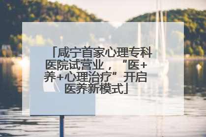 咸宁首家心理专科医院试营业，“医+养+心理治疗”开启医养新模式