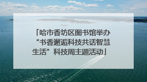 哈市香坊区图书馆举办“书香邂逅科技共话智慧生活”科技周主题活动