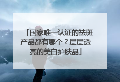 国家唯一认证的祛斑产品都有哪个？层层透亮的美白护肤品