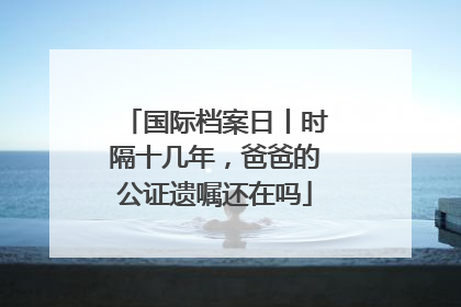 国际档案日丨时隔十几年，爸爸的公证遗嘱还在吗