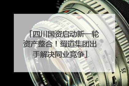 四川国资启动新一轮资产整合！蜀道集团出手解决同业竞争