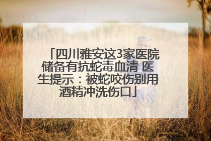 四川雅安这3家医院储备有抗蛇毒血清 医生提示：被蛇咬伤别用酒精冲洗伤口