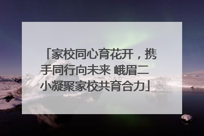 家校同心育花开，携手同行向未来 峨眉二小凝聚家校共育合力