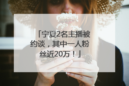 宁夏2名主播被约谈，其中一人粉丝近20万！