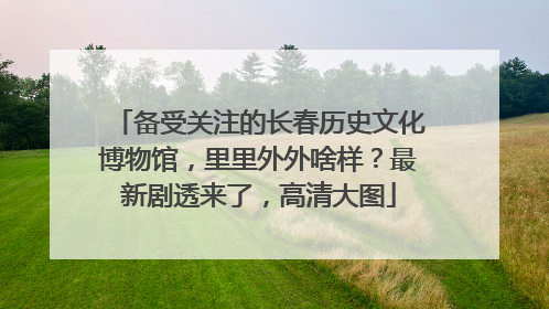 备受关注的长春历史文化博物馆，里里外外啥样？最新剧透来了，高清大图