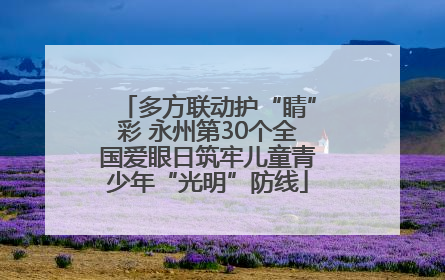 多方联动护“睛”彩 永州第30个全国爱眼日筑牢儿童青少年“光明”防线