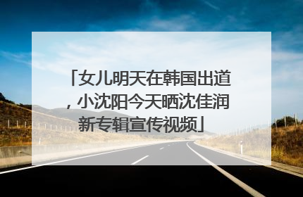 女儿明天在韩国出道,小沈阳今天晒沈佳润新专辑宣传视频