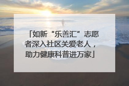 如新“乐善汇”志愿者深入社区关爱老人，助力健康科普进万家