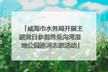 威海市水务局开展主题党日参观暨桑沟湾湿地公园巡河志愿活动