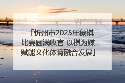 忻州市2025年象棋比赛圆满收官 以棋为媒赋能文化体育融合发展