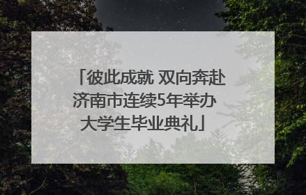 彼此成就 双向奔赴 济南市连续5年举办大学生毕业典礼