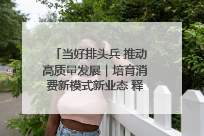 当好排头兵 推动高质量发展｜培育消费新模式新业态 释放经济增长新动能