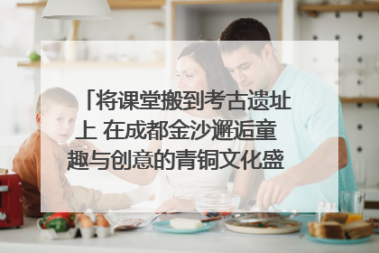 将课堂搬到考古遗址上 在成都金沙邂逅童趣与创意的青铜文化盛宴｜文化中国行
