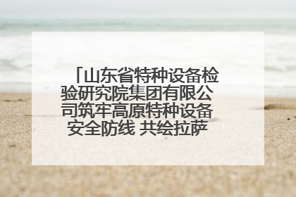 山东省特种设备检验研究院集团有限公司筑牢高原特种设备安全防线 共绘拉萨美好生活画卷