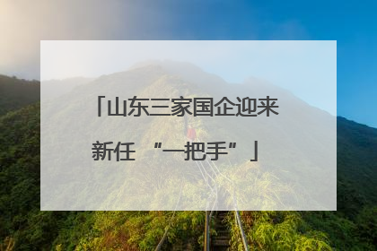 山东三家国企迎来新任 “一把手”