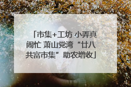 市集+工坊 小弄真闹忙 萧山党湾“廿八共富市集”助农增收