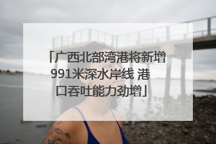 广西北部湾港将新增991米深水岸线 港口吞吐能力劲增