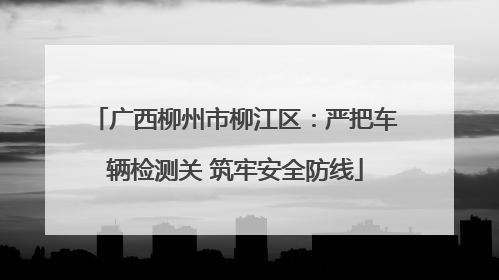 广西柳州市柳江区：严把车辆检测关 筑牢安全防线