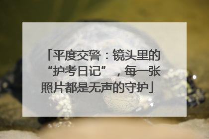 平度交警：镜头里的“护考日记”，每一张照片都是无声的守护